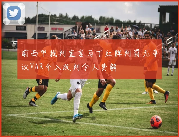 前西甲裁判直言马丁红牌判罚无争议VAR介入改判令人费解