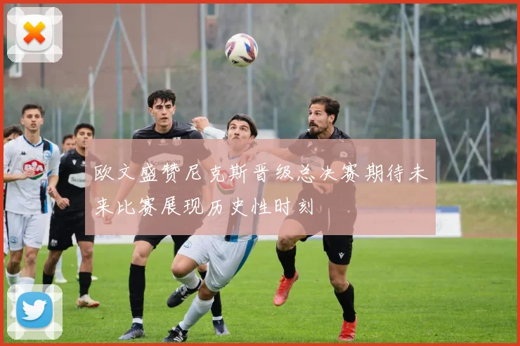 欧文盛赞尼克斯晋级总决赛期待未来比赛展现历史性时刻