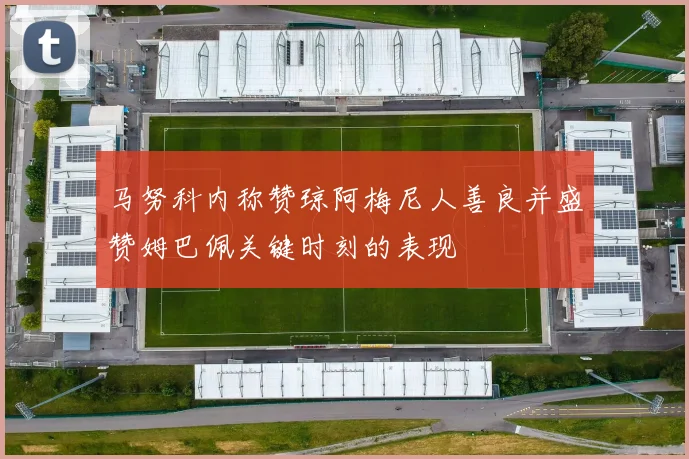 马努科内称赞琼阿梅尼人善良并盛赞姆巴佩关键时刻的表现