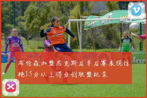 布伦森加盟尼克斯后季后赛表现惊艳15分以上得分创联盟纪录