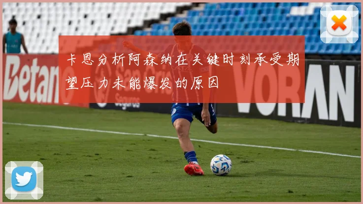卡恩分析阿森纳在关键时刻承受期望压力未能爆发的原因