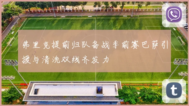 弗里克提前归队备战季前赛巴萨引援与清洗双线齐发力