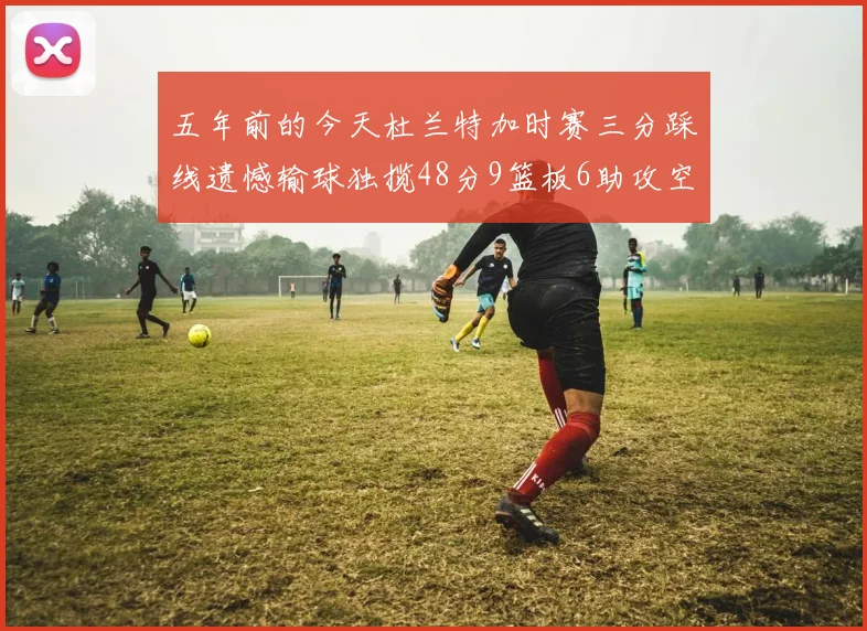 五年前的今天杜兰特加时赛三分踩线遗憾输球独揽48分9篮板6助攻空砍成悲剧