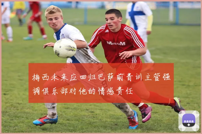 梅西未来应回归巴萨前青训主管强调俱乐部对他的情感责任