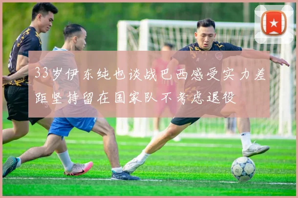 33岁伊东纯也谈战巴西感受实力差距坚持留在国家队不考虑退役