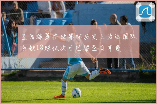 皇马球员在世界杯历史上为法国队贡献18球仅次于巴黎圣日耳曼