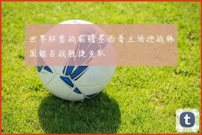 世界杯首战前瞻墨西哥主场迎战韩国能否战胜捷克队