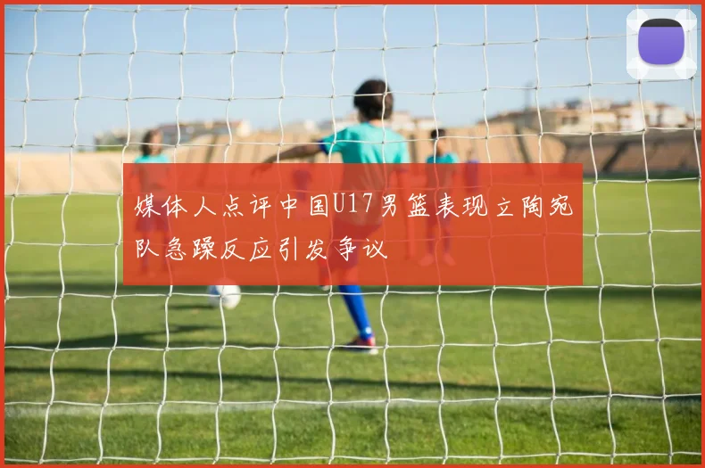 媒体人点评中国U17男篮表现立陶宛队急躁反应引发争议