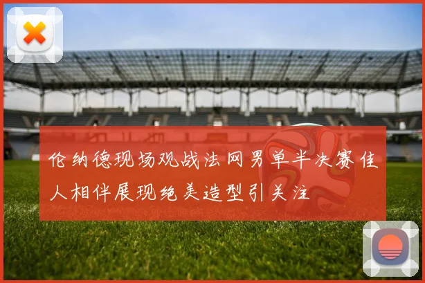 伦纳德现场观战法网男单半决赛佳人相伴展现绝美造型引关注