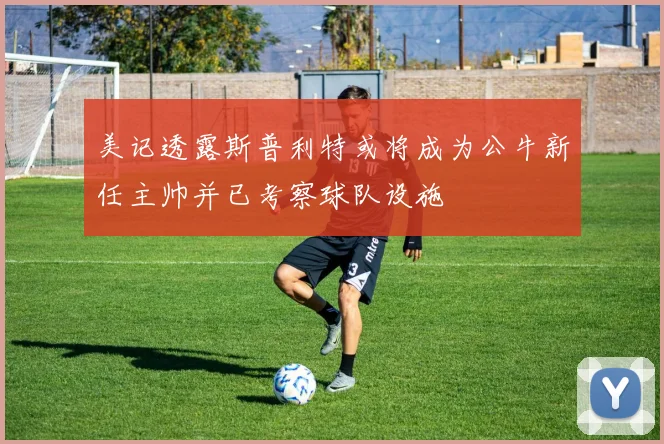 美记透露斯普利特或将成为公牛新任主帅并已考察球队设施