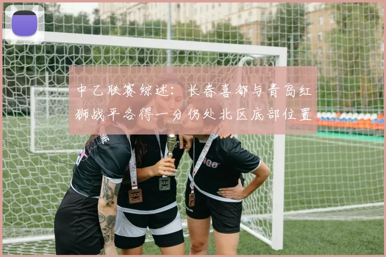 中乙联赛综述：长春喜都与青岛红狮战平各得一分仍处北区底部位置