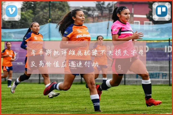 考辛斯批评雄鹿犹豫不决损失字母交易价值应迅速行动