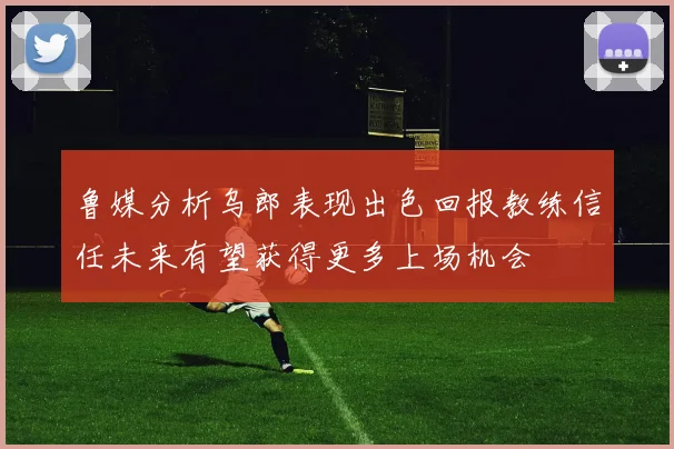 鲁媒分析乌郎表现出色回报教练信任未来有望获得更多上场机会