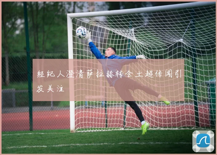 经纪人澄清萨拉赫转会土超传闻引发关注