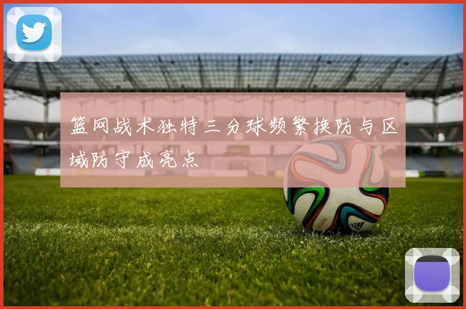 篮网战术独特三分球频繁换防与区域防守成亮点