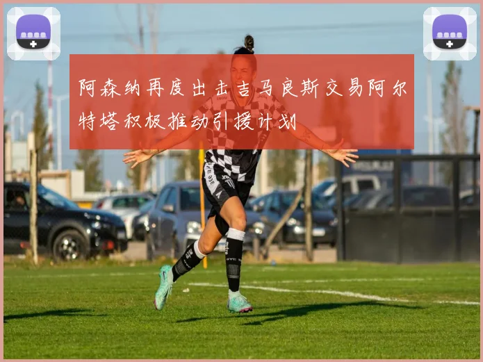 阿森纳再度出击吉马良斯交易阿尔特塔积极推动引援计划