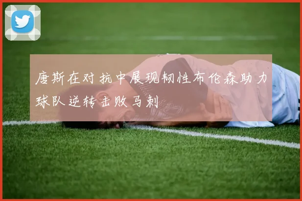 唐斯在对抗中展现韧性布伦森助力球队逆转击败马刺