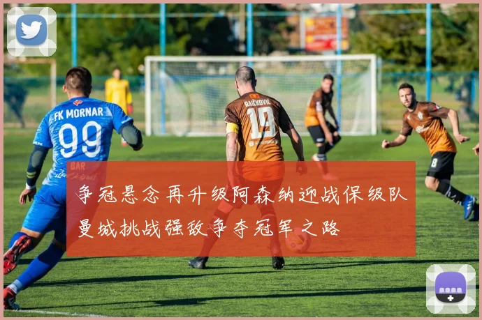 争冠悬念再升级阿森纳迎战保级队曼城挑战强敌争夺冠军之路