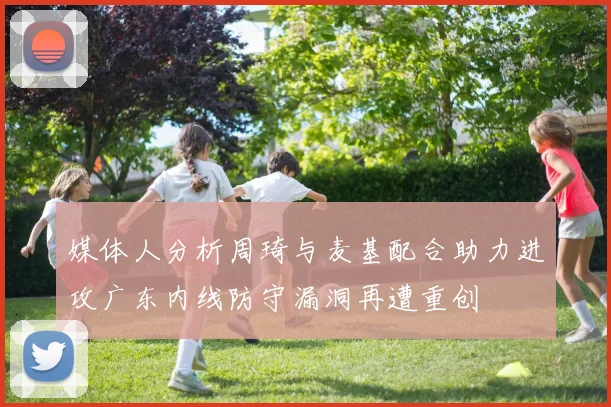 媒体人分析周琦与麦基配合助力进攻广东内线防守漏洞再遭重创