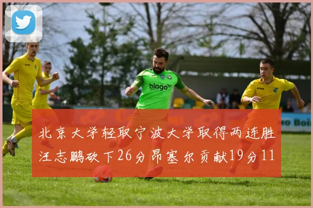 北京大学轻取宁波大学取得两连胜汪志鹏砍下26分昂塞尔贡献19分11篮板5助攻